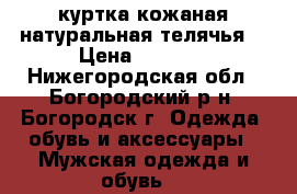 куртка кожаная натуральная телячья  › Цена ­ 7 000 - Нижегородская обл., Богородский р-н, Богородск г. Одежда, обувь и аксессуары » Мужская одежда и обувь   